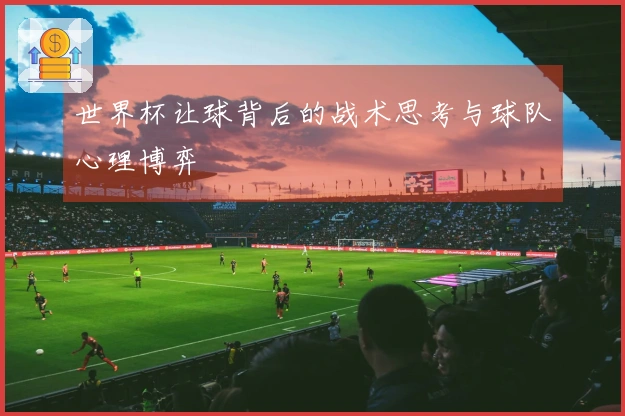 世界杯让球背后的战术思考与球队心理博弈
