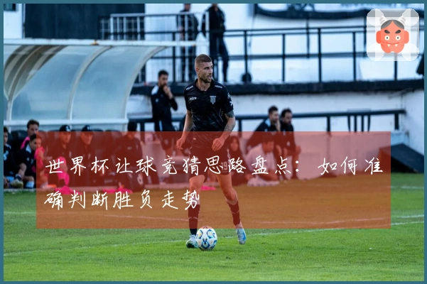 世界杯让球竞猜思路盘点：如何准确判断胜负走势